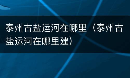 泰州古盐运河在哪里（泰州古盐运河在哪里建）
