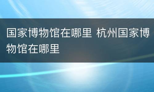 国家博物馆在哪里 杭州国家博物馆在哪里