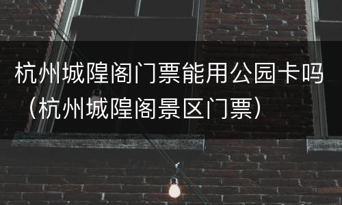 杭州城隍阁门票能用公园卡吗（杭州城隍阁景区门票）