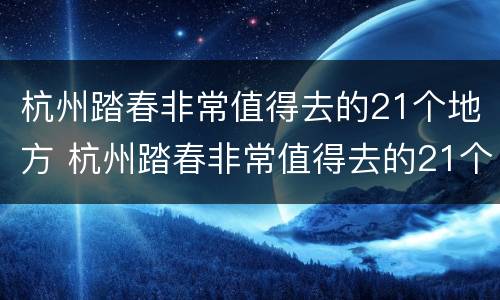 杭州踏春非常值得去的21个地方 杭州踏春非常值得去的21个地方有哪些