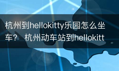 杭州到hellokitty乐园怎么坐车？ 杭州动车站到hellokitty乐园怎么走