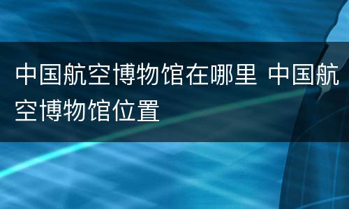 中国航空博物馆在哪里 中国航空博物馆位置