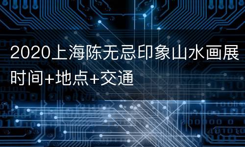 2020上海陈无忌印象山水画展时间+地点+交通
