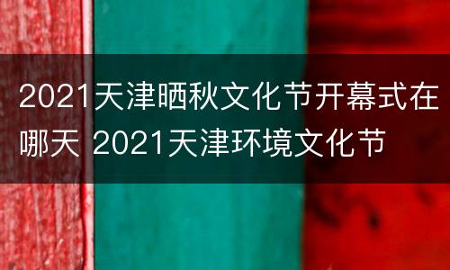 2021天津晒秋文化节开幕式在哪天 2021天津环境文化节