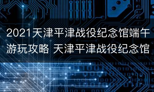 2021天津平津战役纪念馆端午游玩攻略 天津平津战役纪念馆官方网站