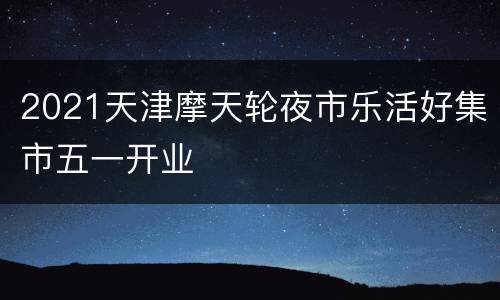 2021天津摩天轮夜市乐活好集市五一开业