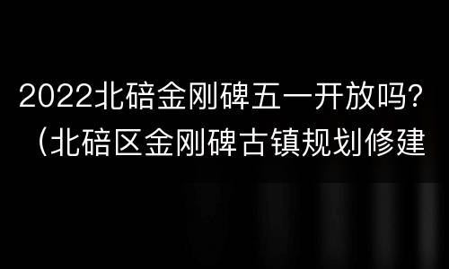 2022北碚金刚碑五一开放吗？（北碚区金刚碑古镇规划修建）