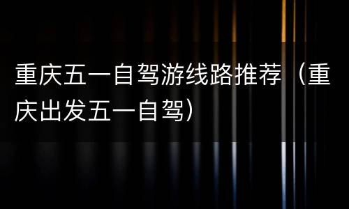 重庆五一自驾游线路推荐（重庆出发五一自驾）