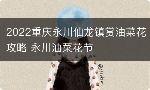 2022重庆永川仙龙镇赏油菜花攻略 永川油菜花节