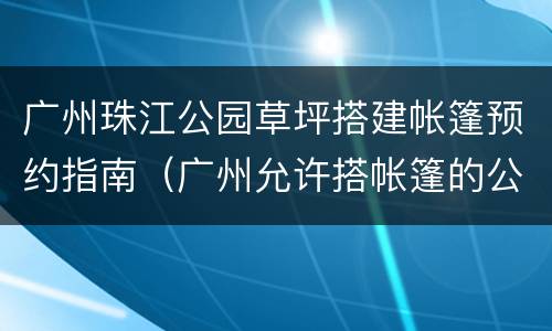 广州珠江公园草坪搭建帐篷预约指南（广州允许搭帐篷的公园）