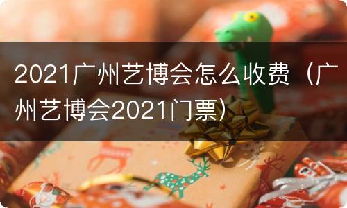 2021广州艺博会怎么收费（广州艺博会2021门票）