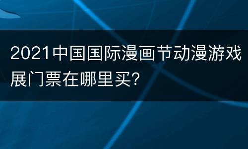 2021中国国际漫画节动漫游戏展门票在哪里买？
