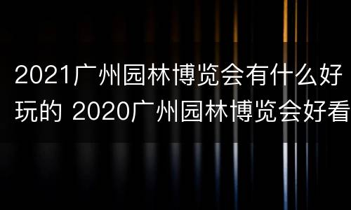2021广州园林博览会有什么好玩的 2020广州园林博览会好看吗
