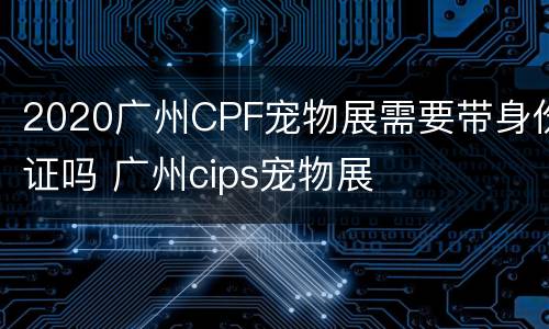 2020广州CPF宠物展需要带身份证吗 广州cips宠物展