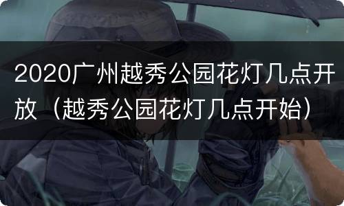 2020广州越秀公园花灯几点开放（越秀公园花灯几点开始）