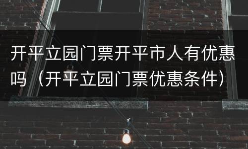 开平立园门票开平市人有优惠吗（开平立园门票优惠条件）