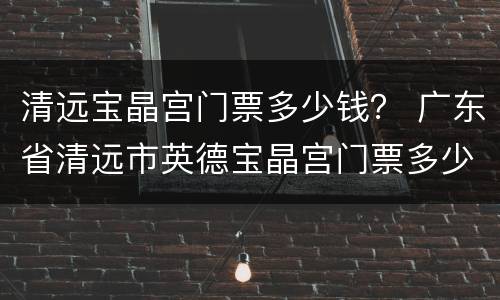 清远宝晶宫门票多少钱？ 广东省清远市英德宝晶宫门票多少钱