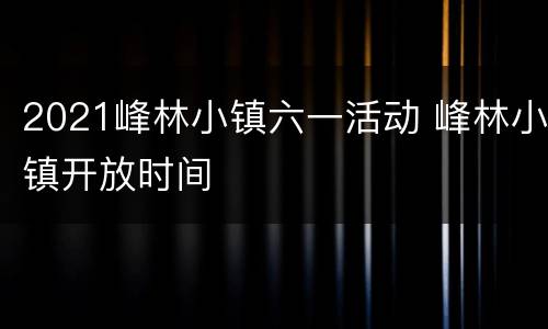 2021峰林小镇六一活动 峰林小镇开放时间
