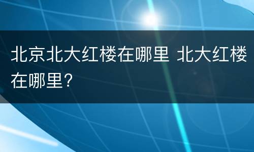 北京北大红楼在哪里 北大红楼在哪里?