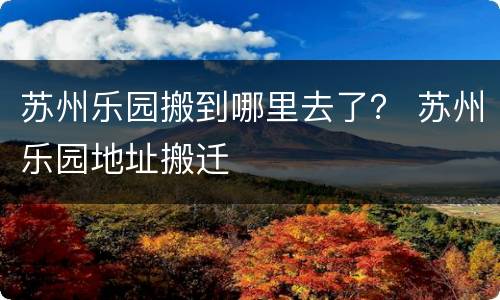 苏州乐园搬到哪里去了？ 苏州乐园地址搬迁