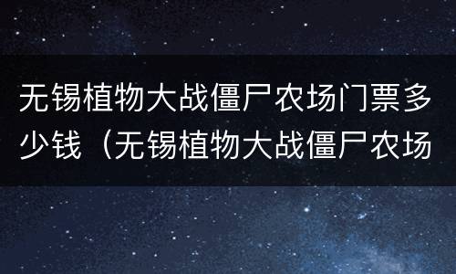 无锡植物大战僵尸农场门票多少钱（无锡植物大战僵尸农场门票多少钱）