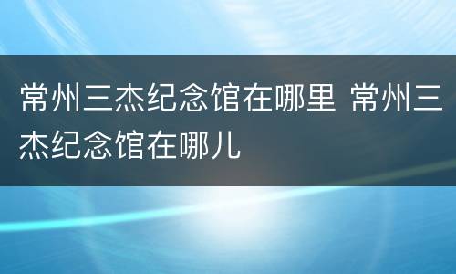 常州三杰纪念馆在哪里 常州三杰纪念馆在哪儿