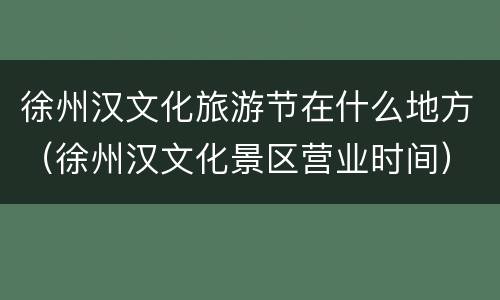 徐州汉文化旅游节在什么地方（徐州汉文化景区营业时间）