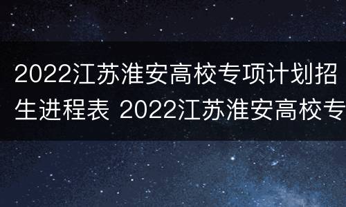 2022江苏淮安高校专项计划招生进程表 2022江苏淮安高校专项计划招生进程表格