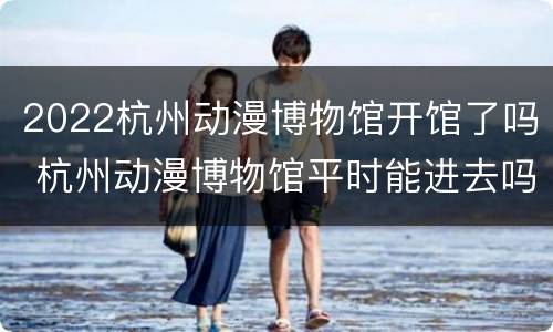 2022杭州动漫博物馆开馆了吗 杭州动漫博物馆平时能进去吗