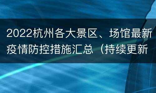 2022杭州各大景区、场馆最新疫情防控措施汇总（持续更新…）