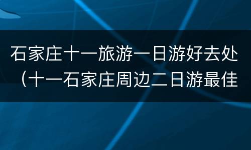 石家庄十一旅游一日游好去处（十一石家庄周边二日游最佳景点）