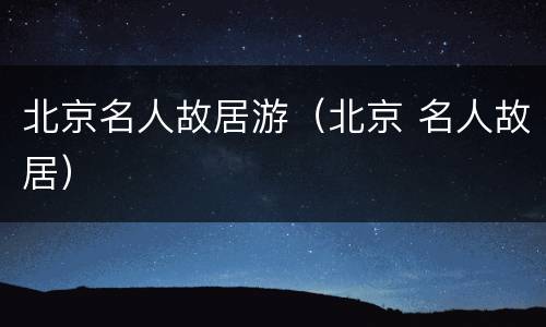北京名人故居游（北京 名人故居）