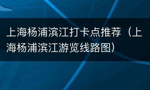 上海杨浦滨江打卡点推荐（上海杨浦滨江游览线路图）