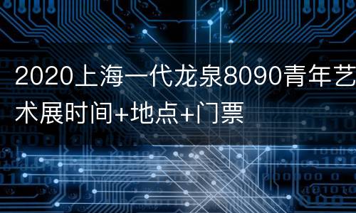 2020上海一代龙泉8090青年艺术展时间+地点+门票