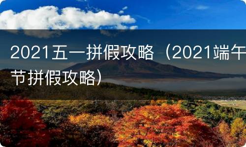 2021五一拼假攻略（2021端午节拼假攻略）
