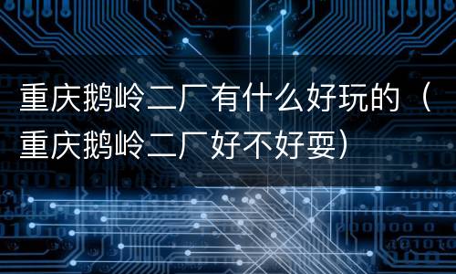 重庆鹅岭二厂有什么好玩的（重庆鹅岭二厂好不好耍）