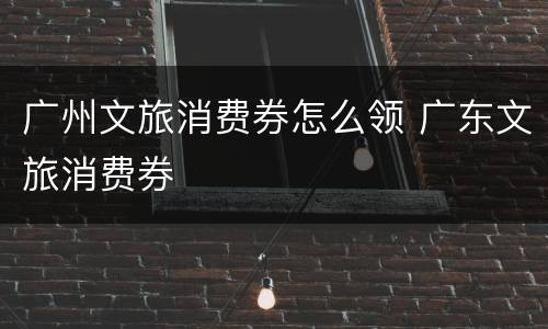 广州文旅消费券怎么领 广东文旅消费券