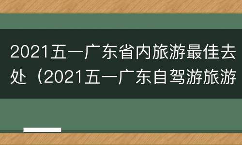 2021五一广东省内旅游最佳去处（2021五一广东自驾游旅游最佳去处）