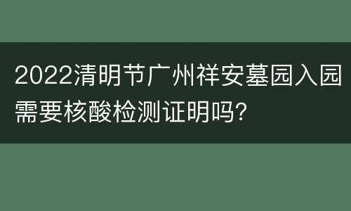2022清明节广州祥安墓园入园需要核酸检测证明吗？
