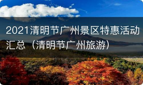 2021清明节广州景区特惠活动汇总（清明节广州旅游）