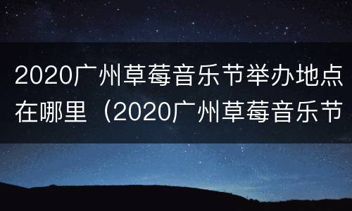 2020广州草莓音乐节举办地点在哪里（2020广州草莓音乐节举办地点在哪里呀）