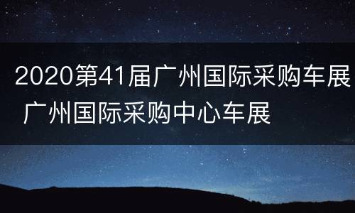 2020第41届广州国际采购车展 广州国际采购中心车展