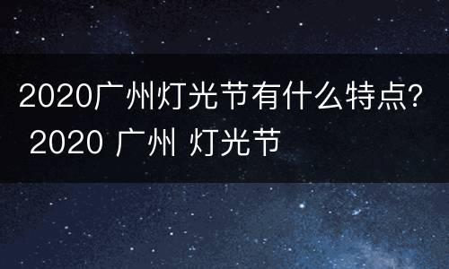 2020广州灯光节有什么特点？ 2020 广州 灯光节