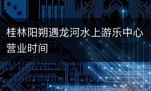 桂林阳朔遇龙河水上游乐中心营业时间
