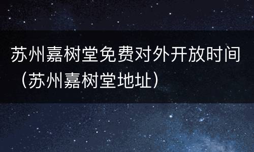 苏州嘉树堂免费对外开放时间（苏州嘉树堂地址）