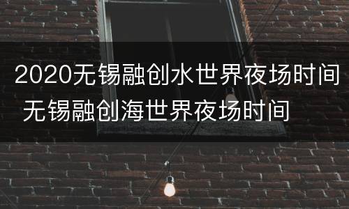 2020无锡融创水世界夜场时间 无锡融创海世界夜场时间