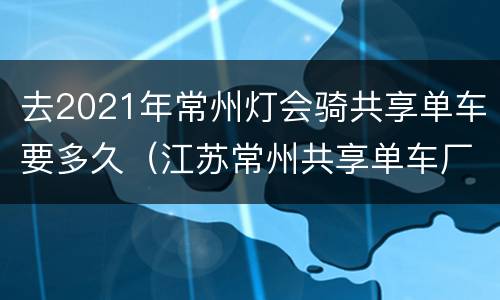 去2021年常州灯会骑共享单车要多久（江苏常州共享单车厂具体地址在哪）