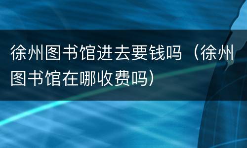 徐州图书馆进去要钱吗（徐州图书馆在哪收费吗）