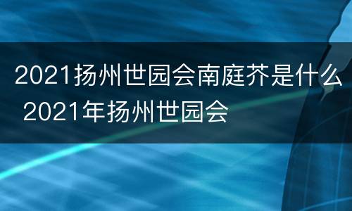 2021扬州世园会南庭芥是什么 2021年扬州世园会
