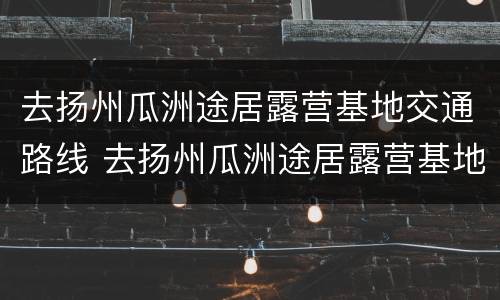 去扬州瓜洲途居露营基地交通路线 去扬州瓜洲途居露营基地交通路线怎么走